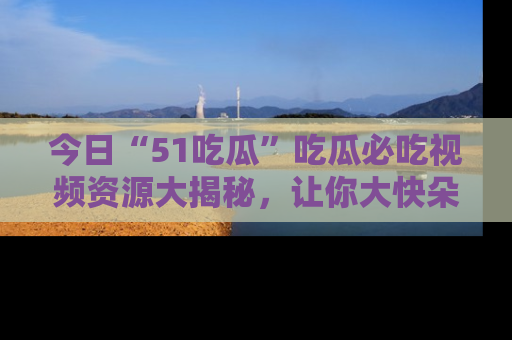 今日“51吃瓜”吃瓜必吃视频资源大揭秘，让你大快朵颐不停口！