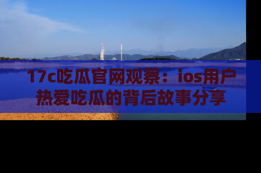 17c吃瓜官网观察：ios用户热爱吃瓜的背后故事分享