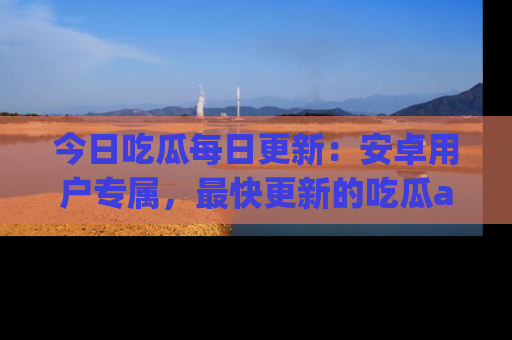 今日吃瓜每日更新：安卓用户专属，最快更新的吃瓜app值得拥有。