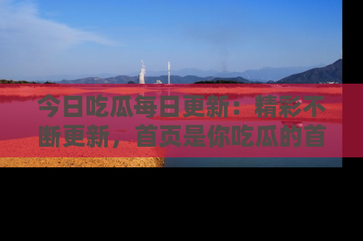 今日吃瓜每日更新：精彩不断更新，首页是你吃瓜的首选！