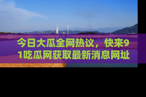 今日大瓜全网热议，快来91吃瓜网获取最新消息网址