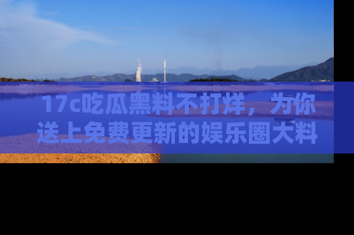 17c吃瓜黑料不打烊,为你送上免费更新的娱乐圈大料!