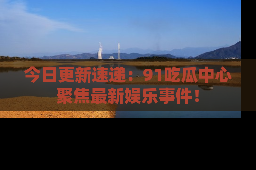 今日更新速递：91吃瓜中心聚焦最新娱乐事件！