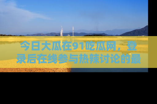 今日大瓜在91吃瓜网，登录后在线参与热辣讨论的最佳去处！