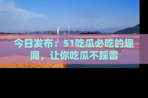 今日发布：51吃瓜必吃的趣闻，让你吃瓜不踩雷