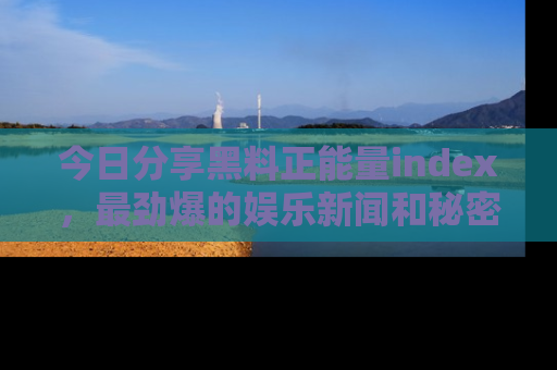 今日分享黑料正能量index，最劲爆的娱乐新闻和秘密等你来发现！