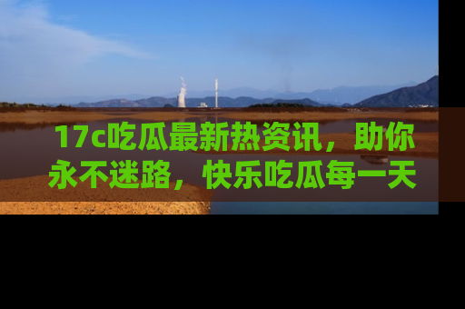 17c吃瓜最新热资讯，助你永不迷路，快乐吃瓜每一天！