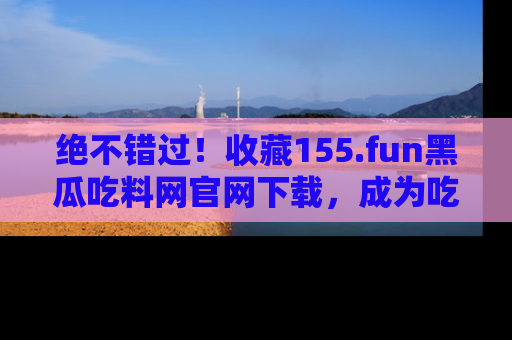 绝不错过！收藏155.fun黑瓜吃料网官网下载，成为吃瓜达人！