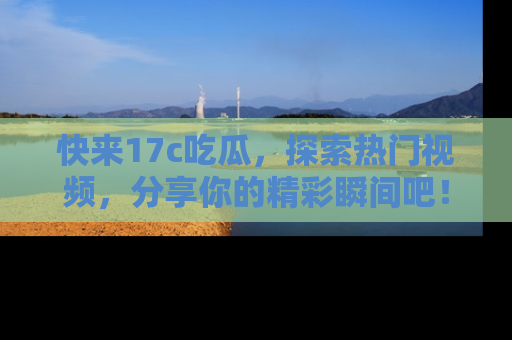 快来17c吃瓜，探索热门视频，分享你的精彩瞬间吧！