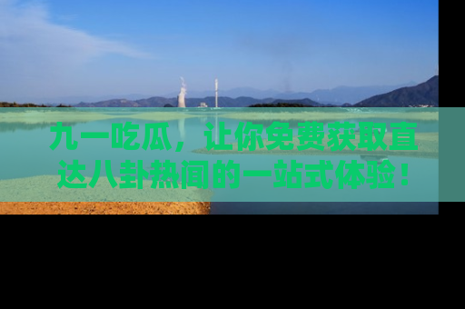 九一吃瓜，让你免费获取直达八卦热闻的一站式体验！