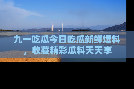 九一吃瓜今日吃瓜新鲜爆料，收藏精彩瓜料天天享