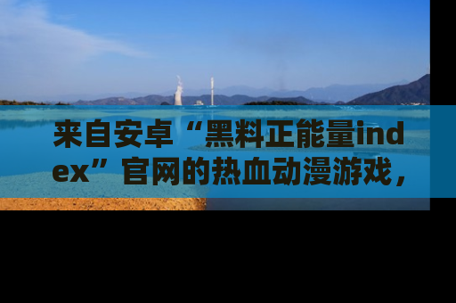 来自安卓“黑料正能量index”官网的热血动漫游戏，聚焦黑料与正能量的精彩时刻