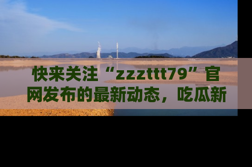 快来关注“zzzttt79”官网发布的最新动态，吃瓜新闻一手掌握，精彩不停！