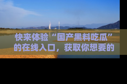 快来体验“国产黑料吃瓜”的在线入口，获取你想要的所有独家黑料！