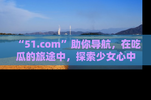 “51.com”助你导航,在吃瓜的旅途中,探索少女心中的小秘密喔!