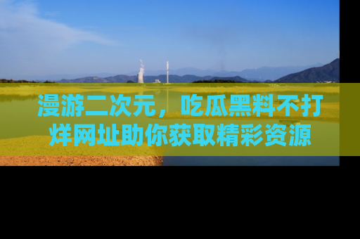 漫游二次元，吃瓜黑料不打烊网址助你获取精彩资源