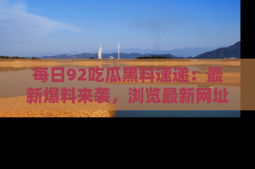 每日92吃瓜黑料速递：最新爆料来袭，浏览最新网址，畅享吃瓜乐趣！