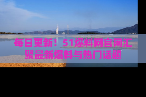 每日更新！51爆料网官网汇聚最新爆料与热门话题