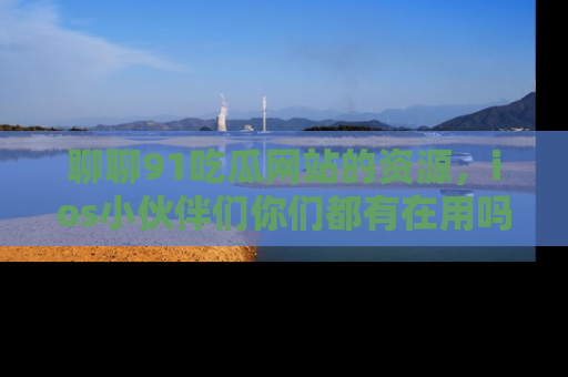 聊聊91吃瓜网站的资源，ios小伙伴们你们都有在用吗？