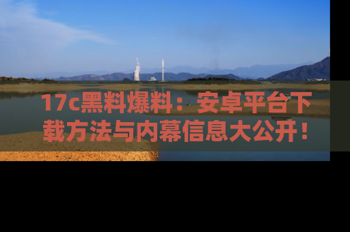17c黑料爆料：安卓平台下载方法与内幕信息大公开！