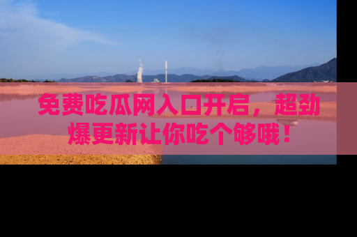 免费吃瓜网入口开启，超劲爆更新让你吃个够哦！