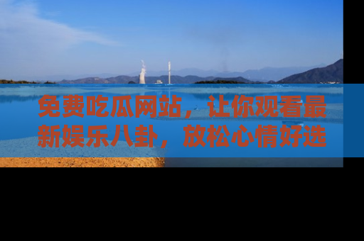 免费吃瓜网站，让你观看最新娱乐八卦，放松心情好选择