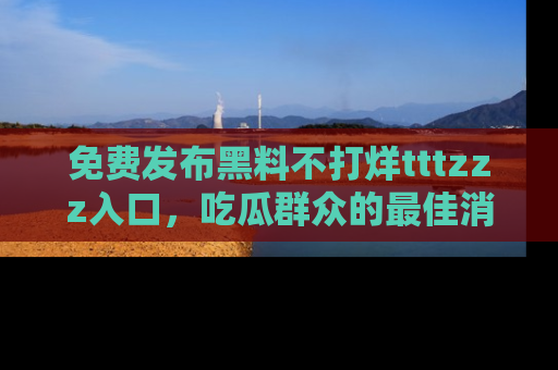 免费发布黑料不打烊tttzzz入口，吃瓜群众的最佳消息平台！