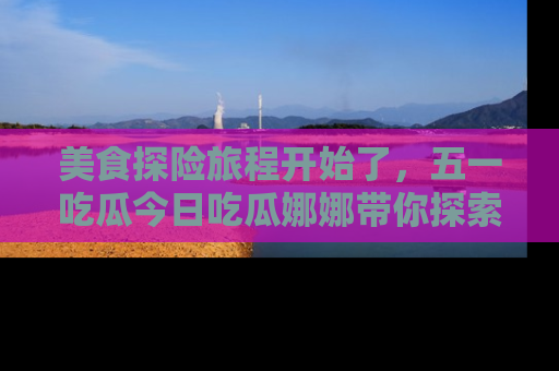 美食探险旅程开始了，五一吃瓜今日吃瓜娜娜带你探索精彩首页线路。