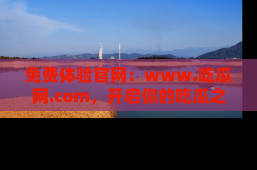 免费体验官网：www.吃瓜网.com，开启你的吃瓜之旅