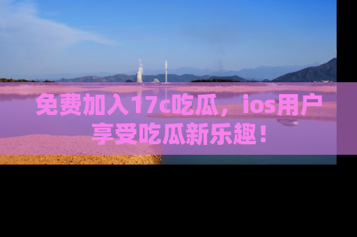 免费加入17c吃瓜，ios用户享受吃瓜新乐趣！