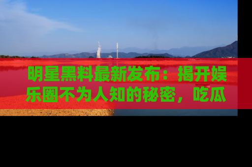明星黑料最新发布：揭开娱乐圈不为人知的秘密，吃瓜者们请注意！
