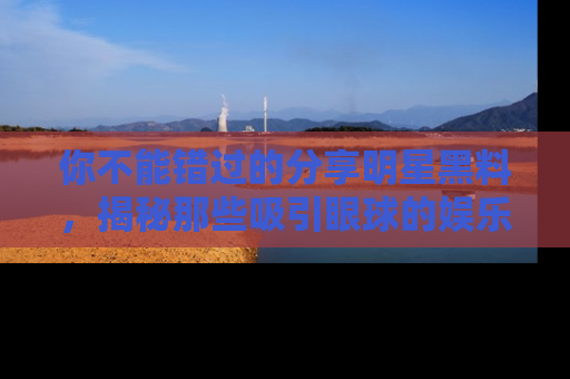 你不能错过的分享明星黑料，揭秘那些吸引眼球的娱乐新闻。