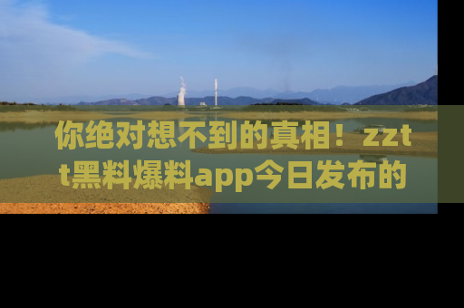 你绝对想不到的真相！zztt黑料爆料app今日发布的黑料让人叫绝！