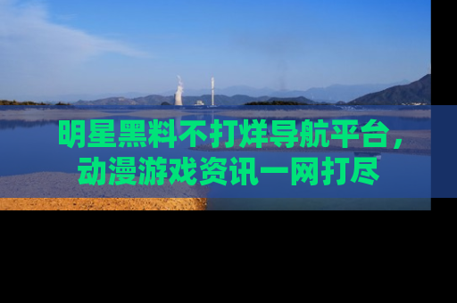 明星黑料不打烊导航平台，动漫游戏资讯一网打尽