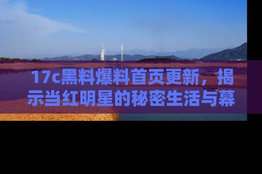 17c黑料爆料首页更新，揭示当红明星的秘密生活与幕后故事