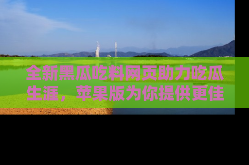 全新黑瓜吃料网页助力吃瓜生涯，苹果版为你提供更佳体验！