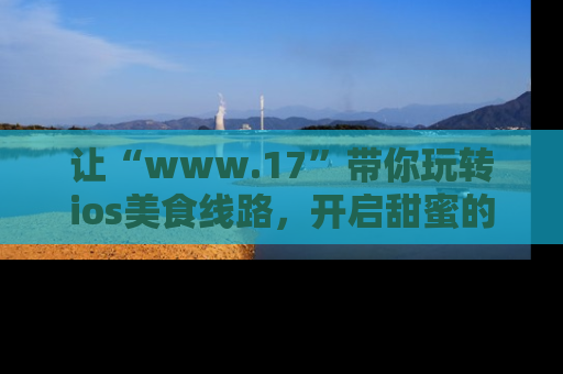 让“www.17”带你玩转ios美食线路，开启甜蜜的吃瓜时光吧！