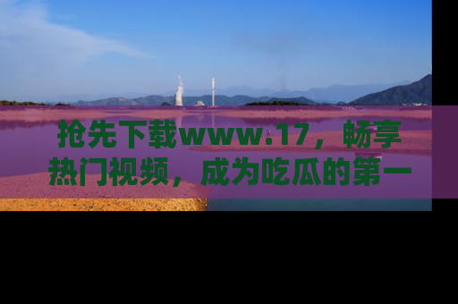 抢先下载www.17，畅享热门视频，成为吃瓜的第一手信息者！