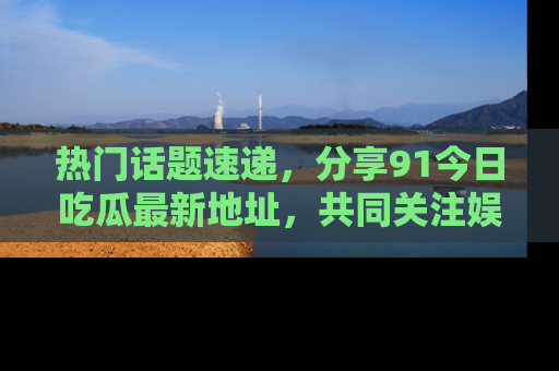 热门话题速递，分享91今日吃瓜最新地址，共同关注娱乐圈的风云变幻！