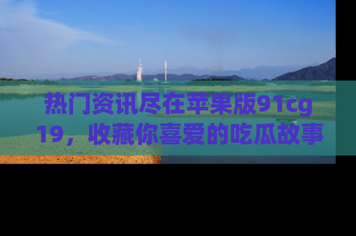 热门资讯尽在苹果版91cg19，收藏你喜爱的吃瓜故事吧！
