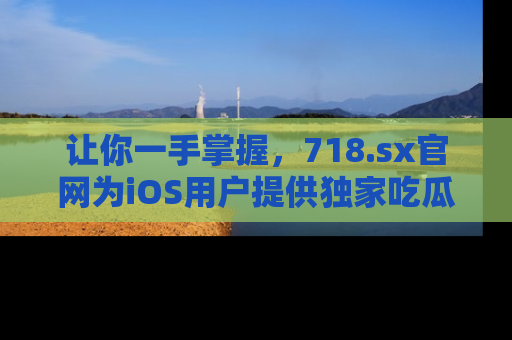 让你一手掌握，718.sx官网为iOS用户提供独家吃瓜内容！