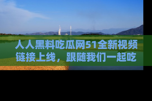 人人黑料吃瓜网51全新视频链接上线，跟随我们一起吃瓜围观！