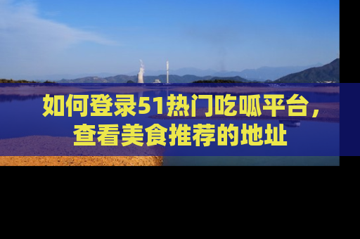 如何登录51热门吃呱平台，查看美食推荐的地址