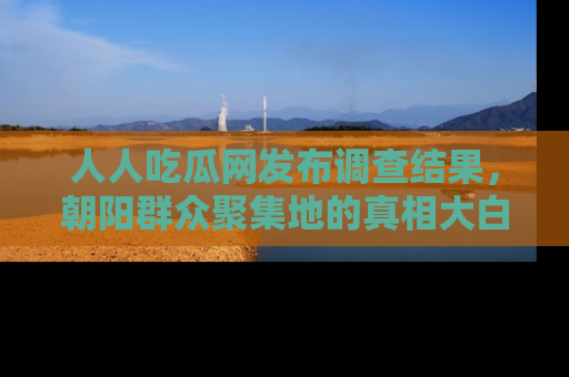 人人吃瓜网发布调查结果，朝阳群众聚集地的真相大白