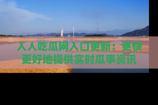 人人吃瓜网入口更新：更快更好地提供实时瓜事资讯