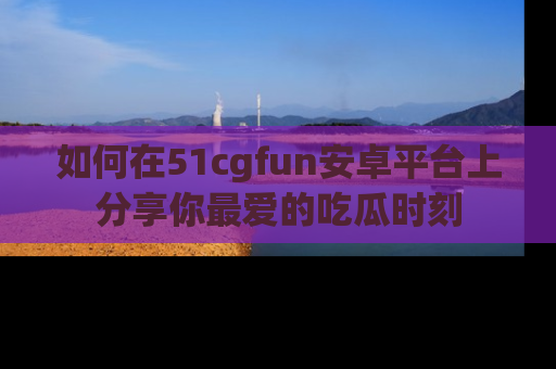 如何在51cgfun安卓平台上分享你最爱的吃瓜时刻