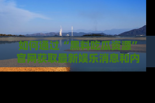 如何通过“黑料吃瓜资源”官网获取最新娱乐消息和内幕爆料