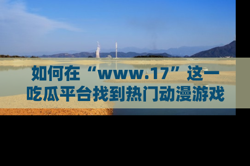 如何在“www.17”这一吃瓜平台找到热门动漫游戏风格的链接？