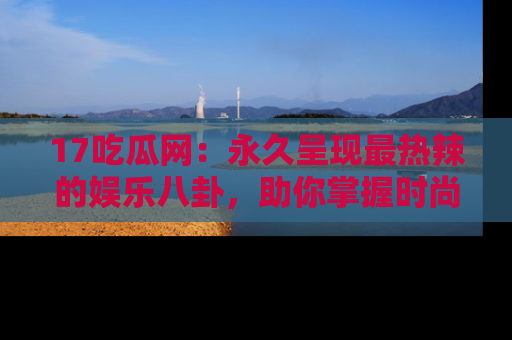 17吃瓜网:永久呈现最热辣的娱乐八卦,助你掌握时尚趋势