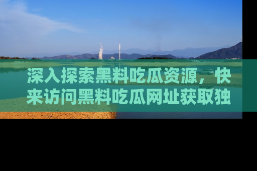 深入探索黑料吃瓜资源，快来访问黑料吃瓜网址获取独家内容！